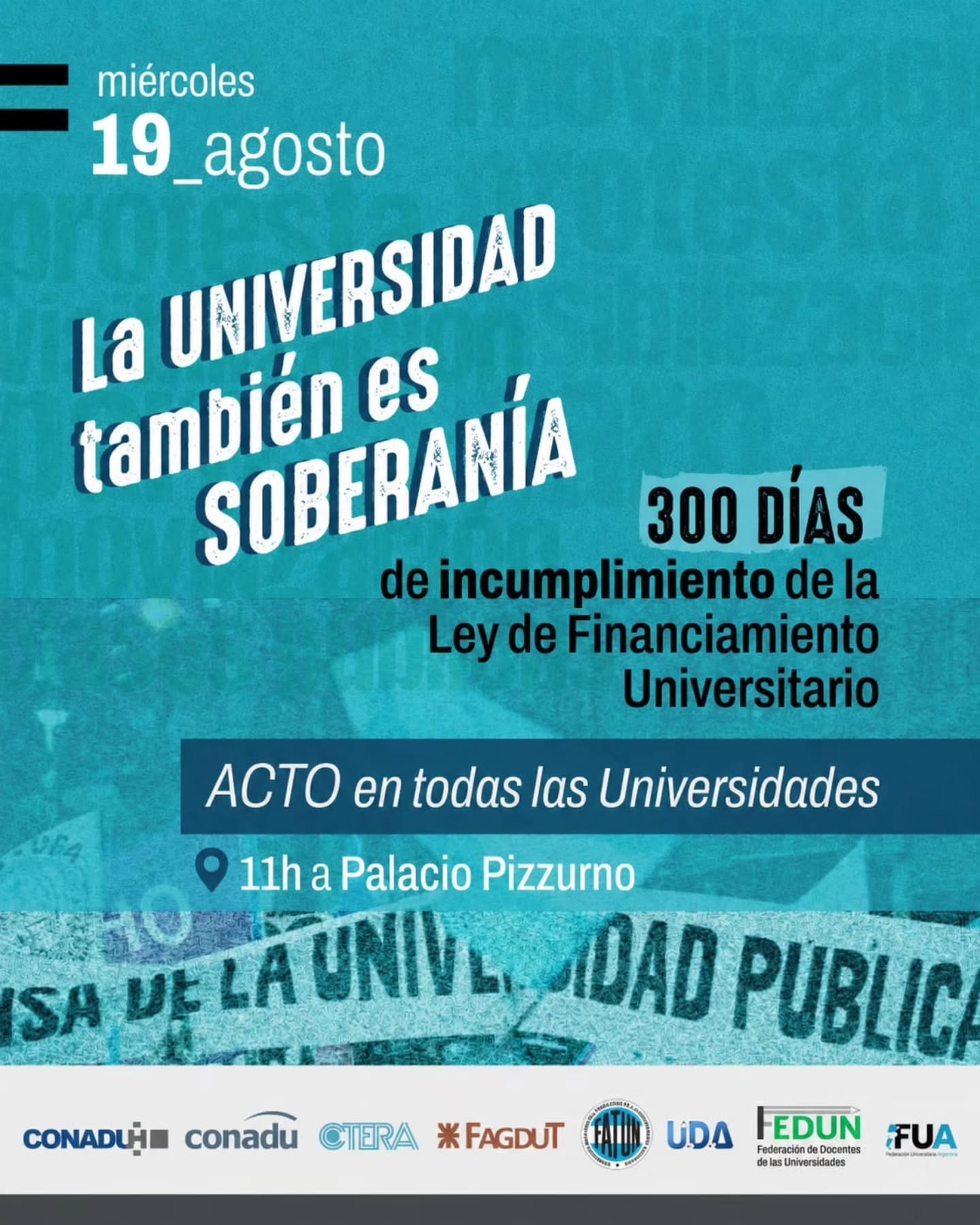 Afiche de CONADU Histórica, CONADU, CTERA, FAGDUT, FATUN, UDA, FEDUN y FUA. Miércoles 19 de agosto: La Universidad también es Soberanía. 300 días de incumplimiento de la Ley de Financiamiento Universitario. Acto en todas las Universidades. 11h en Palacio Pizzurno.
